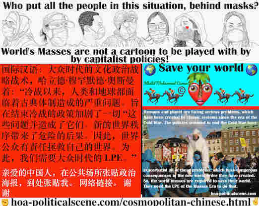 hoa-politicalscene.com/cosmopolitan-chinese.html - Cosmopolitan Chinese: 冷战以来，人类和地球都面临着古典体制造成的严重问题。旨在结束冷战的政策加剧了一切 “这些问题并造成了它们。新的世界秩序带来了危险的后果。因此，世界公众有责任拯救自己的世界。为此，我们需要大众时代的 LPE。