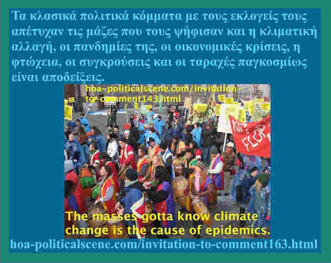 hoa-politicalscene.com/invitation-to-comment163.html: Ελληνικές δυναμικές προοπτικές: Τα κλασικά πολιτικά κόμματα με τους εκλογείς τους απέτυχαν τις μάζες που τους ψήφισαν και η κλιματική αλλαγή, οι πανδημίες της, οι οικονομικές κρίσεις, η φτώχεια, οι συγκρούσεις και οι ταραχές παγκοσμίως είναι αποδείξεις. 