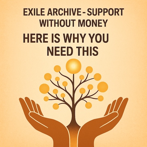 Exile Archive - Support Without Money: Two open hands rise from the bottom of the frame, steady and generous, forming a cradle for a green circle that glows with quiet promise. From the center of this circle, a slender tree grows upward, its branches adorned with golden orbs... symbols of growth, connection, and the fruits of intention. Inside the green circle, the message reads: "Hefe is why you need this" The image speaks to the archive's ethic of non‑financial support: what we offer in witness, care, and solidarity becomes the foundation for what grows. The hands hold space, the circle holds potential, and the tree holds the future we choose to cultivate.