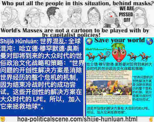 hoa-politicalscene.com/shijie-hunluan.html: Shìjiè Hǔnluàn: 世界混乱: 全球混沌：世界问题的开创性解决方案是消除世界经历的整个危机的机制，因为结束冷战时代的成功尝试。这些开创性的解决方案在 大众时代的 LPE。所以，加入它来拯救地球。