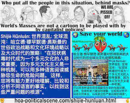 hoa-politicalscene.com/shijie-hunluan.html: Shìjiè Hǔnluàn: 世界混乱: 全球混沌：在冠状病毒时代成为一个多元文化的人非常重要，因为多元文化主义是一种机制，可以用多种语言阅读威胁您生命的危险问题。这样，您将有能力更好地理解、比较和分析不同语言的事实，以找到这些严重问题的根源。