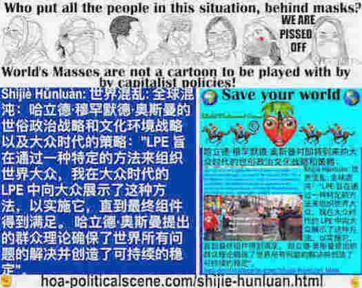 hoa-politicalscene.com/shijie-hunluan.html - Shìjiè Hǔnluàn: 世界混乱: 全球混沌：LPE 旨在通过一种特定的方法来组织世界大众，我在大众时代的 LPE 中向大众展示了这种方法，以实施它，直到最终组件得到满足。哈立德·奥斯曼提出的群众理论确保了世界所有问题的解决并创造了可持续的稳定。