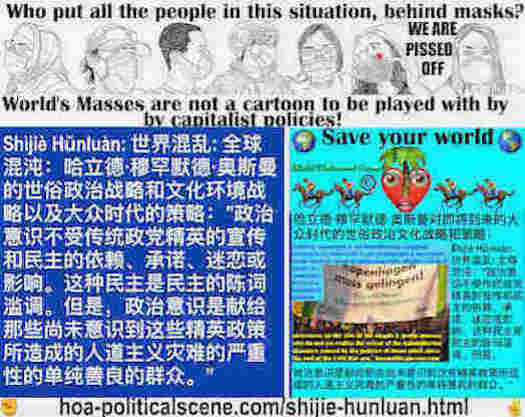 hoa-politicalscene.com/shijie-hunluan.html - Shìjiè Hǔnluàn: 世界混乱: 全球混沌：政治意识不依赖、不执着、不迷恋、不被经典政党精英的宣传民主所影响，这是一种民主的陈词滥调。但是，这是一种致力于朴实善良的群众的政治意识。