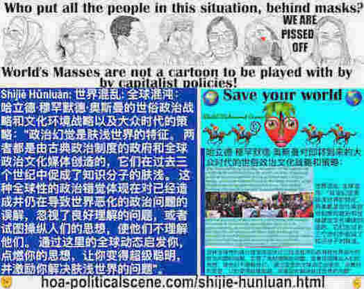 hoa-politicalscene.com/shijie-hunluan.html: Shìjiè Hǔnluàn: 世界混乱: 全球混沌：政治幻觉是肤浅世界的特征。 两者都是由古典政治制度的政府和全球政治文化媒体创造的，它们在过去三个世纪中助长了知识分子的肤浅。