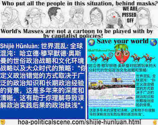 hoa-politicalscene.com/shijie-hunluan.html: Shìjiè Hǔnluàn: 世界混乱: 全球混沌：你定义政治错觉的方式取决于广泛的政治知识和长期政治经验的背景，这是多年来的深度和清晰。这有助于你理解导致误解政治实践后果的政治肤浅。