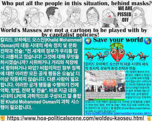 hoa-politicalscene.com/woldeu-kaoseu.html: Woldeu Kaoseu - Korean: 보편적인 혼돈： 전 세계의 정부가 우리를 많이 괴롭히고 있습니다! 그것에 대해 무엇을 하시겠습니까? 시위하거나 거리와 직장에서 항의하거나 파업? 비합리적인 정부 정책에 대한 이러한 모든 공개 행동은 오늘날 더 이상 작동하지 않습니다.