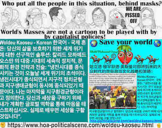 hoa-politicalscene.com/woldeu-kaoseu.html: Woldeu Kaoseu - Korean: 글로벌 카오스: 냉전시대를 종식시키는 것이 오늘날 세계 위기의 초석이다. 냉전시대가 종식되면서 지구적 정치균형과 지구생태균형이 동시에 종식되었기 때문이다. 나는 마지막을 지구환경균형이라고 정의한다.