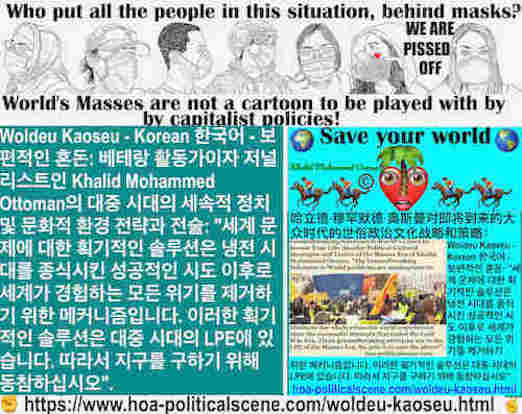 hoa-politicalscene.com/woldeu-kaoseu.html: Woldeu Kaoseu - Korean: 국제 혼돈： 세계 문제에 대한 획기적인 솔루션은 냉전 시대를 종식시킨 성공적인 시도 이후로 세계가 경험하는 모든 위기를 제거하기 위한 메커니즘입니다. 이러한 획기적인 솔루션은 대중 시대의 LPE에 있습니다.