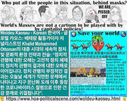 hoa-politicalscene.com/woldeu-kaoseu.html: Woldeu Kaoseu - Korean: 월드 카오스：정치적 관행에 대한 오해는 고전적 정치 체제의 정치적 관행의 결과에 대한 오해로 이어집니다. 정치 관행의 부정적인 결과는 오늘날 세계가 직면한 문제에서 나타나고 지구 온난화 도래 이후 등장한 코로나바이러스 질병으로 인한 ...
