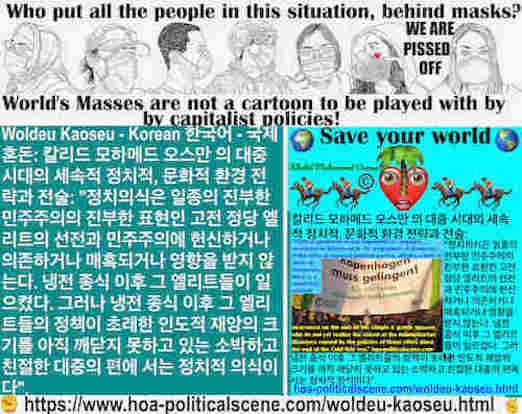 hoa-politicalscene.com/woldeu-kaoseu.html - Woldeu Kaoseu - Korean: 글로벌 카오스： 정치의식은 고전적 정당 엘리트의 선전과 민주주의에 헌신하거나 의존하거나 매혹되거나 영향을 받는 것이 아니다. 아직 재앙의 규모를 깨닫지 못한 단순하고 친절한 대중의 편에 있는 정치의식이다. 그 엘리트들은 냉전 종식 이후