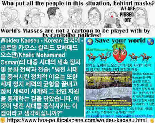 hoa-politicalscene.com/woldeu-kaoseu.html - Woldeu Kaoseu - Korean: 월드 카오스： 냉전 시대를 종식시킨 정치적 이유는 또한 세계 정치 세력의 균형을 끝내고 정치 세력이 세계와 그 천연 자원을 통제하는 길을 닦았습니다. 이것이 냉전 시대를 종식시키는 이점이라고 생각하십니까?