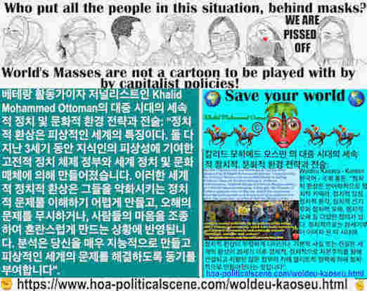 hoa-politicalscene.com/woldeu-kaoseu.html: Woldeu Kaoseu - Korean: 국제 혼돈： 정치적 환상은 피상적인 세계의 특징이다. 둘 다 지난 3세기 동안 지식인의 피상성에 기여한 고전적 정치 체제 정부와 세계 정치 및 문화 매체에 의해 만들어졌습니다.