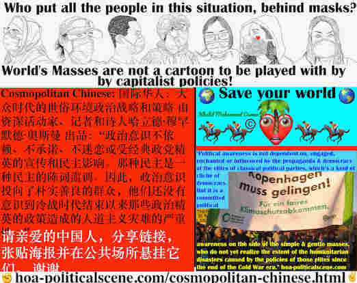 hoa-politicalscene.com/cosmopolitan-chinese.html - Cosmopolitan Chinese: 政治意识不依赖、不承诺、不迷恋或受经典政党精英的宣传和民主影响。那种民主是一种民主的陈词滥调。因此，政治意识投向了朴实善良的群众，他们还没有意识到冷战时代结束以来那些政治精英的政策造成的人道主义灾难的严重性。