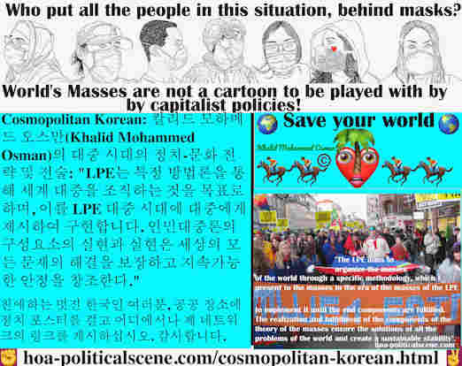 hoa-politicalscene.com/cosmopolitan-korean.html - Cosmopolitan Korean: LPE는 특정 방법론을 통해 세계 대중을 조직하는 것을 목표로 하며, 이를 LPE 대중 시대에 대중에게 제시하여 구현합니다. 인민대중론의 구성요소의 실현과 실현은 세상의 모든 문제의 해결을 보장하고 지속가능한 안정을 창조한다.