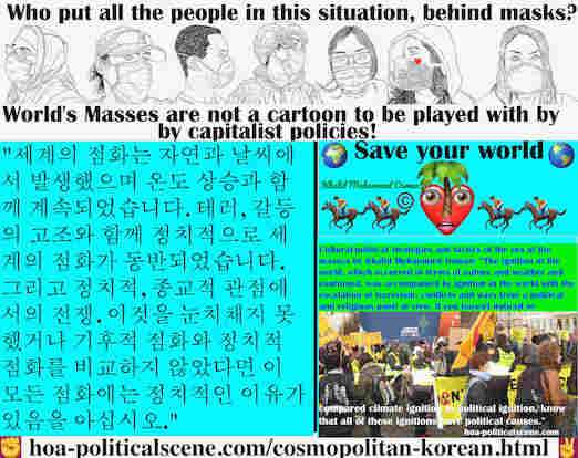 hoa-politicalscene.com/cosmopolitan-korean.html - Cosmopolitan Korean: 세계의 점화는 자연과 날씨에서 발생했으며 온도 상승과 함께 계속되었습니다. 테러, 갈등의 고조와 함께 정치적으로 세계의 점화가 동반되었습니다. 그리고 정치적, 종교적 관점에서의 전쟁. 이것을 눈치채지 못했거나 기후적 점화와 ...