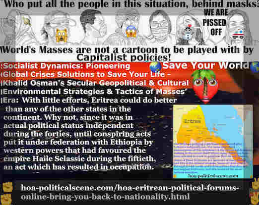 HOA Eritrean Political Forums Online Bring You Back to Nationality: Eritrea could do better than any of the other states in the continent. Why not, since it was in actual political status independent during the forties, until conspiring acts put it under federation with Ethiopia by western powers that had favoured the empire Haile Selassie during the fiftieth, an act which has resulted in occupation.