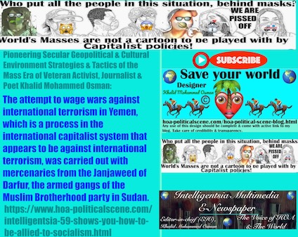 Intelligentsia 59 shows you How to Be Allied to Socialism: The attempt to wage wars against international terrorism in Yemen, which is a process in the international capitalist system that appears to be against international terrorism, was carried out with mercenaries from the Janjaweed of Darfur, the armed gangs of the Muslim Brotherhood party in Sudan.