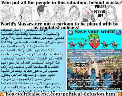 Political Delusion Results of Pseudo Politics: الوهم السياسي ينتج عن السياسة الزائفة: الوهم السياسي هو سمة العالم السطحي. وكلاهما أنشأته حكومات الأنظمة السياسية الكلاسيكية ووسائل الإعلام السياسية والثقافية العالمية، التي ساهمت في سطحية المثقفين في القرون الثلاثة الماضية. وينعكس هذا الوهم السياسي العالمي في سوء فهم القضايا السياسية التي تسببت وما زالت تتسبب في تدهور العالم، وتجاهل قضية الفهم الجيد، أو محاولة التلاعب بعقول الناس، حتى لا يفهمونها. إن تنويرك السياسي من خلال الديناميكيات العالمية هنا يشعل عقلك، ويجعلك فائق الذكاء ويحفِّزك على معالجة مشاكل العالم السطحي