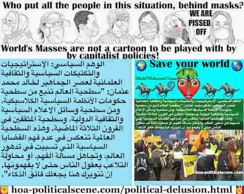 Political Delusion Results of Pseudo Politics: الوهم السياسي ينتج عن السياسة الزائفة: الديناميكيات الاشتراكية: سطحية العالم تنبع من سطحية حكومات الأنظمة السياسية الكلاسيكية، ومن سطحية وسائل الإعلام السياسية والثقافية الدولية، وسطحية المثقفين في القرون الثلاثة الماضية. وهذه السطحية العالمية تنعكس في عدم فهم القضايا السياسية التي تسببت في تدهور العالم، وتجاهل مسألة الفهم، أو محاولة التلاعب بعقول الناس حتى لا يفهمونها. إن تنويرك هنا يجعلك فائق الذكاء.