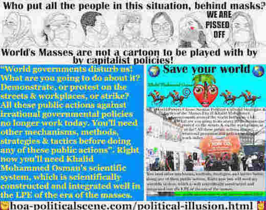 L’illusion politique des médias de masse: Les gouvernements du monde entier nous dérangent beaucoup! Qu’allez-vous faire à ce sujet? Manifester, ou protester dans les rues et sur les lieux de travail, ou faire grève? Toutes ces actions publiques contre les politiques gouvernementales irrationnelles ne fonctionnent plus aujourd’hui. Vous avez besoin d’autres mécanismes, méthodes, stratégies et tactiques avant de faire l’une de ces actions publiques.