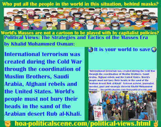 Intelligentsia 57 Captures Your Mind to Make You Intuitional: International terrorism was created during the Cold War through the coordination of Muslim Brothers, Saudi Arabia, Afghani rebels and the United States. World's people must not bury their heads in the sand of the Arabian desert Rub al-Khali. Veteran activist, journalist, novelist, poet and strategic theorist Khalid Mohammed Osman.