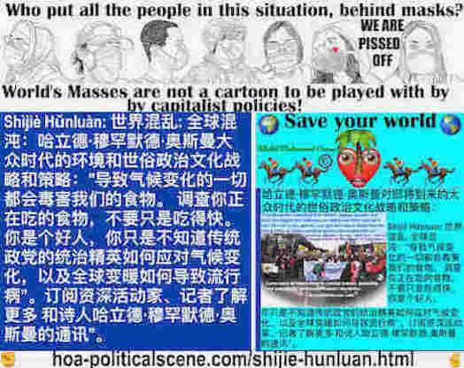 hoa-politicalscene.com/shijie-hunluan.html - Shìjiè Hǔnluàn: 世界混乱: 全球混沌：导致气候变化的一切都会毒害我们的食物。 调查你正在吃的食物，不要只是吃得快。 你是个好人，你只是不知道传统政党的统治精英如何应对气候变化，以及全球变暖如何导致流行病”。订阅资深活动家、记者了解更多 和诗人哈立德·穆罕默德·奥斯曼的通讯。