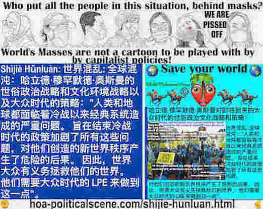 hoa-politicalscene.com/shijie-hunluan.html - Shìjiè Hǔnluàn: 世界混乱: 全球混沌：人类和地球都面临着冷战以来经典系统造成的严重问题。 旨在结束冷战时代的政策加剧了所有这些问题，对他们创造的新世界秩序产生了危险的后果。 因此，世界大众有义务拯救他们的世界。 他们需要大众时代的 LPE 来做到这一点。