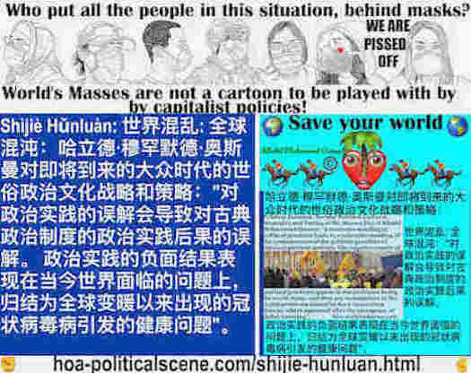 hoa-politicalscene.com/shijie-hunluan.html: Shìjiè Hǔnluàn: 世界混乱: 全球混沌：对政治实践的误解会导致对古典政治制度的政治实践后果的误解。 政治实践的负面结果表现在当今世界面临的问题上，归结为全球变暖以来出现的冠状病毒病引发的健康问题。