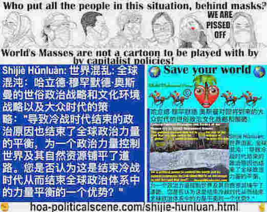 hoa-politicalscene.com/shijie-hunluan.html - Shìjiè Hǔnluàn: 世界混乱: 全球混沌：导致冷战时代结束的政治原因也结束了全球政治力量的平衡，为一个政治力量控制世界及其自然资源铺平了道路。你认为这是结束全球政治力量的优势吗？冷战时代？