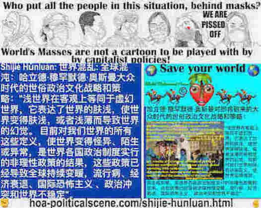 hoa-politicalscene.com/shijie-hunluan.html: Shìjiè Hǔnluàn: 世界混乱: 全球混沌：浅世界在客观上等同于虚幻世界，它表达了世界的肤浅，使世界变得肤浅，或者浅薄而导致世界的幻觉。 目前对我们世界的所有这些定义，使世界变得怪异、陌生或异常，是世界各国政治制度实行的非理性政策的结果，这些政策已经导致全球持续变暖，流行病、经济衰退、国际恐怖主义 、