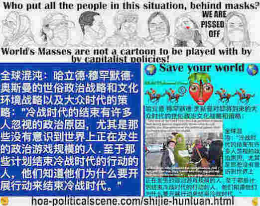 hoa-politicalscene.com/shijie-hunluan.html: Shìjiè Hǔnluàn: 世界混乱: 全球混沌：冷战时代的结束有许多人忽视的政治原因，尤其是那些没有意识到世界上正在发生的政治博弈规模的人。 至于那些计划采取行动结束冷战时代的人，他们知道他们为什么要开展行动来结束冷战时代。