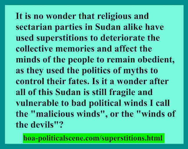 hoa-politicalscene.com/superstitions.html - Superstitions: are practiced in Sudan by religious, sectarian parties and military dictatorship alike since the independence. Khalid Mohammed Osman.