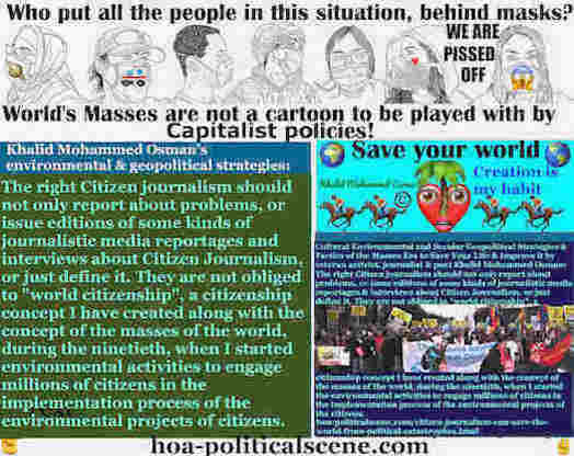 Citizen Journalism Can Save the World From Political Catastrophes: The right Citizen Journalism should not only report about problems, or issue editions of some kinds of journalistic media reportages and interviews about Citizen Journalism, or just define it. They are not obliged to "world citizenship", a citizenship concept I have created along with the concept of the masses of the world, during the ninetieth, when I started the environmental activities to engage millions of citizens in the implementation process of the environmental projects of the citizens.